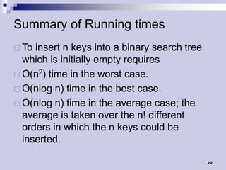 Summary of Running times
 To insert n keys into a binary search tree
  which is initially empty requires
 O(n2) time in the worst case.
 O(nlog n) time in the best case.
 O(nlog n) time in the average case; the
  average is taken over the n! different
  orders in which the n keys could be
  inserted.

                                               22
 