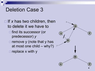 Deletion Case 3

 Ifx has two children, then
  to delete it we have to
    findits successor (or
     predecessor) y
    remove y (note that y has
     at most one child – why?)
    replace x with y




                                 4
 
