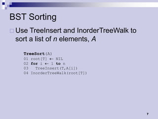 BST Sorting
 Use TreeInsert and InorderTreeWalk to
 sort a list of n elements, A
   TreeSort(A)
   01 root[T]    NIL
   02 for i    1 to n
   03   TreeInsert(T,A[i])
   04 InorderTreeWalk(root[T])




                                          7
 