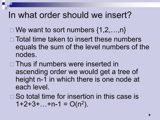 In what order should we insert?
 We  want to sort numbers {1,2,…,n}
 Total time taken to insert these numbers
  equals the sum of the level numbers of the
  nodes.
 Thus if numbers were inserted in
  ascending order we would get a tree of
  height n-1 in which there is one node at
  each level.
 So total time for insertion in this case is
  1+2+3+…+n-1 = O(n2).
                                            9
 