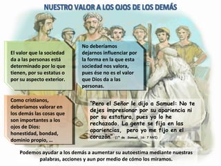 Podemos ayudar a los demás a aumentar su autoestima mediante nuestras palabras, acciones y aun por medio de cómo los miramos. El valor que la sociedad da a las personas está determinado por lo que tienen, por su estatus o por su aspecto exterior. No deberíamos dejarnos influenciar por la forma en la que esta sociedad nos valora, pues ése no es el valor que Dios da a las personas. Como cristianos, deberíamos valorar en los demás las cosas que son importantes a los ojos de Dios: honestidad, bondad, dominio propio, … NUESTRO VALOR A LOS OJOS DE LOS DEMÁS “ Pero el Señor le dijo a Samuel: No te dejes impresionar por su apariencia ni por su estatura, pues yo lo he rechazado. La gente se fija en las apariencias,  pero yo me fijo en el corazón”  (1ª de  Samuel, 16: 7 NVI) 