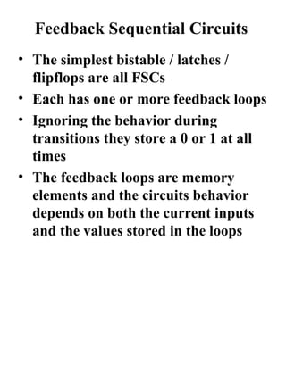 Feedback Sequential Circuits
• The simplest bistable / latches /
  flipflops are all FSCs
• Each has one or more feedback loops
• Ignoring the behavior during
  transitions they store a 0 or 1 at all
  times
• The feedback loops are memory
  elements and the circuits behavior
  depends on both the current inputs
  and the values stored in the loops
 