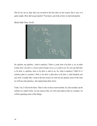 14 
This B, let, let us, that, that was covered in the last class or last course, but it was, it is
quite simple. How did we get epsilon? You know, just look at how we derived epsilon.
(Refer Slide Time: 26:42)
So, epsilon, say epsilon11, what is epsilon11? Dow u, yeah, dow u by dow x; so, in other
words, dow u by dow x1 if you want to keep u as u1 u2 u3 and so on. So, you say that dow
u1 by dow x1; epsilon22 dow u2 by dow x2 and so on. So, what is epsilon12? Half of u i
comma j plus u j comma i. Dow u1 by dow x2 plus dow u2 by dow x1 and similarly you
can write. Usually like, I said in the last course we will not use epsilon, most of the time
we will use only gamma12, the engineering shear stress.
Yeah, 1 by 2 will not be there. That is why we have removed that. So, this actually can be
written in a matrix form. Let me remove this, we will come back to this in a minute; we
will be repeating some of the things.
 