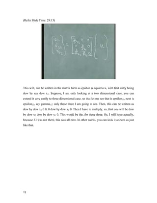 15 
(Refer Slide Time: 28:13)
This will, can be written in the matrix form as epsilon is equal to u, with first entry being
dow by say dow x1. Suppose, I am only looking at a two dimensional case, you can
extend it very easily to three dimensional case, so that let me see that is epsilon11, next is
epsilon22, say gamma12; only these three I am going to see. Then, this can be written as
dow by dow x1 0 0, 0 dow by dow x2 0. Then I have to multiply, so, first one will be dow
by dow x2 dow by dow x1 0. This would be the, for these three. So, I will have actually,
because 33 was not there, this was all zero. In other words, you can look it at even as just
like that.
 