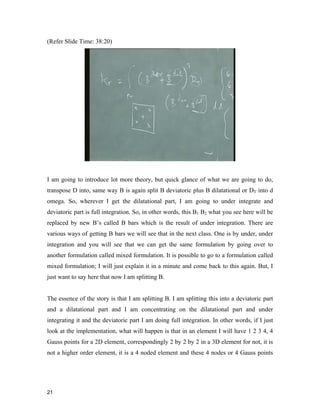 21 
(Refer Slide Time: 38:20)
I am going to introduce lot more theory, but quick glance of what we are going to do,
transpose D into, same way B is again split B deviatoric plus B dilatational or DT into d
omega. So, wherever I get the dilatational part, I am going to under integrate and
deviatoric part is full integration. So, in other words, this B1 B2 what you see here will be
replaced by new B’s called B bars which is the result of under integration. There are
various ways of getting B bars we will see that in the next class. One is by under, under
integration and you will see that we can get the same formulation by going over to
another formulation called mixed formulation. It is possible to go to a formulation called
mixed formulation; I will just explain it in a minute and come back to this again. But, I
just want to say here that now I am splitting B.
The essence of the story is that I am splitting B. I am splitting this into a deviatoric part
and a dilatational part and I am concentrating on the dilatational part and under
integrating it and the deviatoric part I am doing full integration. In other words, if I just
look at the implementation, what will happen is that in an element I will have 1 2 3 4, 4
Gauss points for a 2D element, correspondingly 2 by 2 by 2 in a 3D element for not, it is
not a higher order element, it is a 4 noded element and these 4 nodes or 4 Gauss points
 