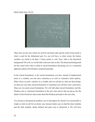 23 
(Refer Slide Time: 42:25)
These four are the ones which are used for deviatoric part and the center Gauss point is
what is used for the dilatational part. So, you will have, in other words, the history
variables are stored in all these 5 Gauss points as well. Now, what is the theoretical
background? We will, we will do that in the next class to this. The theoretical background
for this comes from what is called as mixed formulation and going over to a variational
approach called as Hu-Washizu variational principle.
In the mixed formulation, in the mixed formulation you have instead of displacement
alone as a variable, you also have sometimes p as well as volumetric strain epsilonv.
When I have u p and v, epsilonv as a variable, then we call this as, there are three things,
so, these are your three mixed formulations or sometimes you will have only u and stress.
These are two point mixed formulation. We will talk about mixed formulation and Hu-
Washizu rule or variational formulation in the next class and tie that up and go into the
details of this B and how that comes about Hu-Washizu principle in the next class.
Yes, because in the plasticity problem, can we decompose DT clearly? It is not possible as
simple as what we did for an elastic case, because elastic case we had the shear modulus
and the bulk modulus clearly defined and quite easy to demarcate it. We will have
 