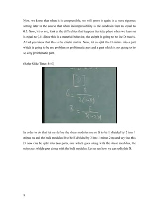 3 
Now, we know that when it is compressible, we will prove it again in a more rigorous
setting later in the course that when incompressibility is the condition then nu equal to
0.5. Now, let us see, look at the difficulties that happens that take place when we have nu
is equal to 0.5. Since this is a material behavior, the culprit is going to be the D matrix.
All of you know that this is the elastic matrix. Now, let us split this D matrix into a part
which is going to be my problem or problematic part and a part which is not going to be
so very problematic part.
(Refer Slide Time: 4:40)
In order to do that let me define the shear modulus mu or G to be E divided by 2 into 1
minus nu and the bulk modulus B to be E divided by 3 into 1 minus 2 nu and say that this
D now can be split into two parts, one which goes along with the shear modulus, the
other part which goes along with the bulk modulus. Let us see how we can split this D.
 