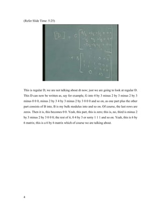4 
(Refer Slide Time: 5:25)
This is regular D, we are not talking about dt now; just we are going to look at regular D.
This D can now be written as, say for example, G into 4 by 3 minus 2 by 3 minus 2 by 3
minus 0 0 0, minus 2 by 3 4 by 3 minus 2 by 3 0 0 0 and so on, as one part plus the other
part consists of B into, B is my bulk modulus into and so on. Of course, the last rows are
zeros. Then it is, this becomes 0 0. Yeah, this part, this is zero; this is, no, third is minus 2
by 3 minus 2 by 3 0 0 0; the rest of it, 0 4 by 3 or sorry 1 1 1 and so on. Yeah, this is 6 by
6 matrix; this is a 6 by 6 matrix which of course we are talking about.
 