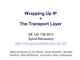 Wrapping Up IP 
+ 
The Transport Layer 
EE 122, Fall 2013 
Sylvia Ratnasamy 
http://inst.eecs.berkeley.edu/~ee122/ 
Material thanks to Ion Stoica, Scott Shenker, Jennifer 
Rexford, Nick McKeown, and many other colleagues 
 