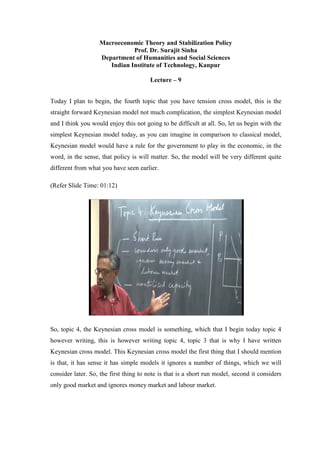 Macroeconomic Theory and Stabilization Policy
Prof. Dr. Surajit Sinha
Department of Humanities and Social Sciences
Indian Institute of Technology, Kanpur
Lecture – 9
Today I plan to begin, the fourth topic that you have tension cross model, this is the
straight forward Keynesian model not much complication, the simplest Keynesian model
and I think you would enjoy this not going to be difficult at all. So, let us begin with the
simplest Keynesian model today, as you can imagine in comparison to classical model,
Keynesian model would have a rule for the government to play in the economic, in the
word, in the sense, that policy is will matter. So, the model will be very different quite
different from what you have seen earlier.
(Refer Slide Time: 01:12)
So, topic 4, the Keynesian cross model is something, which that I begin today topic 4
however writing, this is however writing topic 4, topic 3 that is why I have written
Keynesian cross model. This Keynesian cross model the first thing that I should mention
is that, it has sense it has simple models it ignores a number of things, which we will
consider later. So, the first thing to note is that is a short run model, second it considers
only good market and ignores money market and labour market.
 