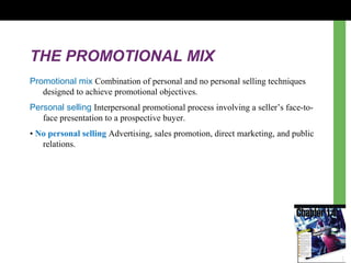 THE PROMOTIONAL MIX
Promotional mix Combination of personal and no personal selling techniques
designed to achieve promotional objectives.
Personal selling Interpersonal promotional process involving a seller’s face-to-
face presentation to a prospective buyer.
• No personal selling Advertising, sales promotion, direct marketing, and public
relations.
 