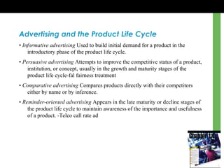 Advertising and the Product Life Cycle
• Informative advertising Used to build initial demand for a product in the
introductory phase of the product life cycle.
• Persuasive advertising Attempts to improve the competitive status of a product,
institution, or concept, usually in the growth and maturity stages of the
product life cycle-fal fairness treatment
• Comparative advertising Compares products directly with their competitors
either by name or by inference.
• Reminder-oriented advertising Appears in the late maturity or decline stages of
the product life cycle to maintain awareness of the importance and usefulness
of a product. -Telco call rate ad
 