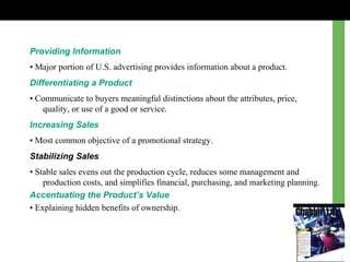 Providing Information
• Major portion of U.S. advertising provides information about a product.
Differentiating a Product
• Communicate to buyers meaningful distinctions about the attributes, price,
quality, or use of a good or service.
Increasing Sales
• Most common objective of a promotional strategy.
Stabilizing Sales
• Stable sales evens out the production cycle, reduces some management and
production costs, and simplifies financial, purchasing, and marketing planning.
Accentuating the Product’s Value
• Explaining hidden benefits of ownership.
 