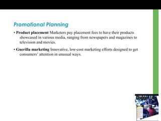 Promotional Planning
• Product placement Marketers pay placement fees to have their products
showcased in various media, ranging from newspapers and magazines to
television and movies.
• Guerilla marketing Innovative, low-cost marketing efforts designed to get
consumers’ attention in unusual ways.
 