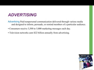 ADVERTISING
Advertising Paid nonpersonal communication delivered through various media
and designed to inform, persuade, or remind members of a particular audience.
• Consumers receive 3,500 to 5,000 marketing messages each day.
• Television networks earn $22 billion annually from advertising.
 