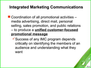 15-3
Integrated Marketing CommunicationsIntegrated Marketing Communications
 Coordination of all promotional activities –
media advertising, direct mail, personal
selling, sales promotion, and public relations
– to produce a unified customer-focused
promotional message
Success of any IMC program depends
critically on identifying the members of an
audience and understanding what they
want
 