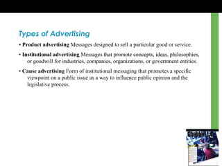 Types of Advertising
• Product advertising Messages designed to sell a particular good or service.
• Institutional advertising Messages that promote concepts, ideas, philosophies,
or goodwill for industries, companies, organizations, or government entities.
• Cause advertising Form of institutional messaging that promotes a specific
viewpoint on a public issue as a way to influence public opinion and the
legislative process.
 