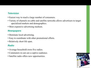 Television
• Easiest way to reach a large number of consumers.
• Variety of channels on cable and satellite networks allows advertisers to target
specialized markets and demographics.
• Most expensive advertising medium.
Newspapers
• Dominate local advertising.
• Easy to coordinate with other promotional efforts.
• Relatively short life span.
Radio
• Average household owns five radios.
• Commuters in cars are a captive audience.
• Satellite radio offers new opportunities.
 