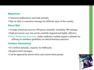 Magazines
• Consumer publications and trade journals.
• May be able to customize message for different areas of the country.
Direct Mail
• Average American receives 550 pieces annually, including 100 catalogs.
• High per person cost, but can be carefully targeted and highly effective.
• Direct Marketing Association helps marketers combat negative attitudes by
offering its members guidelines on ethical business practices.
Outdoor Advertising
• $3.2 billion annually, majority for billboards.
• Requires brief messages.
• Can be opposed by preservation and conservation groups.
 