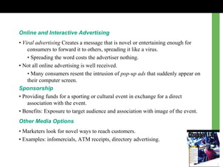 Online and Interactive Advertising
• Viral advertising Creates a message that is novel or entertaining enough for
consumers to forward it to others, spreading it like a virus.
• Spreading the word costs the advertiser nothing.
• Not all online advertising is well received.
• Many consumers resent the intrusion of pop-up ads that suddenly appear on
their computer screen.
Sponsorship
• Providing funds for a sporting or cultural event in exchange for a direct
association with the event.
• Benefits: Exposure to target audience and association with image of the event.
Other Media Options
• Marketers look for novel ways to reach customers.
• Examples: infomercials, ATM receipts, directory advertising.
 