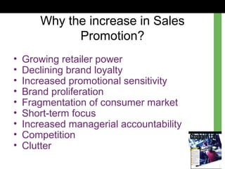 Why the increase in Sales
Promotion?
• Growing retailer power
• Declining brand loyalty
• Increased promotional sensitivity
• Brand proliferation
• Fragmentation of consumer market
• Short-term focus
• Increased managerial accountability
• Competition
• Clutter
 