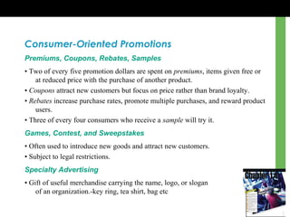 Consumer-Oriented Promotions
Premiums, Coupons, Rebates, Samples
• Two of every five promotion dollars are spent on premiums, items given free or
at reduced price with the purchase of another product.
• Coupons attract new customers but focus on price rather than brand loyalty.
• Rebates increase purchase rates, promote multiple purchases, and reward product
users.
• Three of every four consumers who receive a sample will try it.
Games, Contest, and Sweepstakes
• Often used to introduce new goods and attract new customers.
• Subject to legal restrictions.
Specialty Advertising
• Gift of useful merchandise carrying the name, logo, or slogan
of an organization.-key ring, tea shirt, bag etc
 