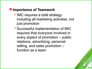15-4
 Importance of TeamworkImportance of Teamwork
IMC requires a total strategy
including all marketing activities, not
just promotion
Successful implementation of IMC
requires that everyone involved in
every aspect of promotion – public
relations, advertising, personal
selling, and sales promotion –
function as a team
 