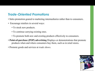 Trade-Oriented Promotions
• Sales promotion geared to marketing intermediaries rather than to consumers.
• Encourage retailers in several ways:
• To stock new products.
• To continue carrying existing ones.
• To promote both new and existing products effectively to consumers.
• Point-of-purchase (POP) advertising Displays or demonstrations that promote
products when and where consumers buy them, such as in retail stores.
• Promote goods and services at trade shows.
 