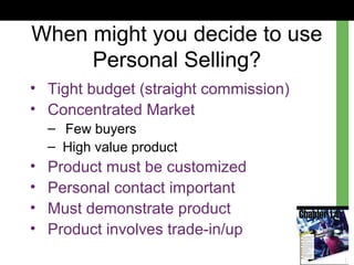 When might you decide to use
Personal Selling?
• Tight budget (straight commission)
• Concentrated Market
– Few buyers
– High value product
• Product must be customized
• Personal contact important
• Must demonstrate product
• Product involves trade-in/up
 