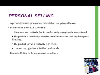 PERSONAL SELLING
• A person-to-person promotional presentation to a potential buyer.
• Usually used under four conditions:
• Customers are relatively few in number and geographically concentrated.
• The product is technically complex, involves trade-ins, and requires special
handling.
• The product carries a relatively high price.
• It moves through direct-distribution channels.
• Example: Selling to the government or military.
 