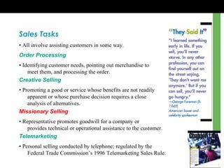 Sales Tasks
• All involve assisting customers in some way.
Order Processing
• Identifying customer needs, pointing out merchandise to
meet them, and processing the order.
Creative Selling
• Promoting a good or service whose benefits are not readily
apparent or whose purchase decision requires a close
analysis of alternatives.
Missionary Selling
• Representative promotes goodwill for a company or
provides technical or operational assistance to the customer.
Telemarketing
• Personal selling conducted by telephone; regulated by the
Federal Trade Commission’s 1996 Telemarketing Sales Rule.
 