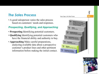 The Sales Process
• A good salesperson varies the sales process
based on customers’ needs and responses.
Prospecting, Qualifying, and Approaching
• Prospecting Identifying potential customers.
• Qualifying Identifying potential customers who
have the financial ability and authority to buy.
• Approaching Make careful preparations,
analyzing available data about a prospective
customer’s product lines and other pertinent
information before making the initial contact.
 