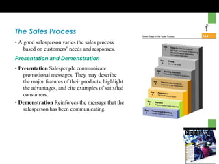 The Sales Process
• A good salesperson varies the sales process
based on customers’ needs and responses.
Presentation and Demonstration
• Presentation Salespeople communicate
promotional messages. They may describe
the major features of their products, highlight
the advantages, and cite examples of satisfied
consumers.
• Demonstration Reinforces the message that the
salesperson has been communicating.
 