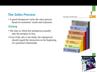 The Sales Process
• A good salesperson varies the sales process
based on customers’ needs and responses.
Closing
• The time at which the salesperson actually
asks the prospect to buy.
• Even if the sale is not made, the salesperson
should regard the interaction as the beginning
of a potential relationship.
 