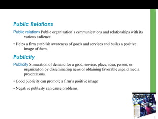 Public Relations
Public relations Public organization’s communications and relationships with its
various audience.
• Helps a firm establish awareness of goods and services and builds a positive
image of them.
Publicity
Publicity Stimulation of demand for a good, service, place, idea, person, or
organization by disseminating news or obtaining favorable unpaid media
presentations.
• Good publicity can promote a firm’s positive image
• Negative publicity can cause problems.
 