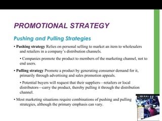 PROMOTIONAL STRATEGY
Pushing and Pulling Strategies
• Pushing strategy Relies on personal selling to market an item to wholesalers
and retailers in a company’s distribution channels.
• Companies promote the product to members of the marketing channel, not to
end users.
• Pulling strategy Promote a product by generating consumer demand for it,
primarily through advertising and sales promotion appeals.
• Potential buyers will request that their suppliers—retailers or local
distributors—carry the product, thereby pulling it through the distribution
channel.
• Most marketing situations require combinations of pushing and pulling
strategies, although the primary emphasis can vary.
 