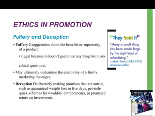 ETHICS IN PROMOTION
Puffery and Deception
• Puffery Exaggeration about the benefits or superiority
of a product.
• Legal because it doesn’t guarantee anything but raises
ethical questions.
• May ultimately undermine the credibility of a firm’s
marketing messages.
• Deception Deliberately making promises that are untrue,
such as guaranteed weight loss in five days, get-rich-
quick schemes for would-be entrepreneurs, or promised
return on investments.
 