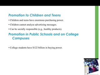 Promotion to Children and Teens
• Children and teens have enormous purchasing power.
• Children cannot analyze advertising messages.
• Can be socially responsible (e.g., healthy products).
Promotion in Public Schools and on College
Campuses
• College students have $122 billion in buying power.
 