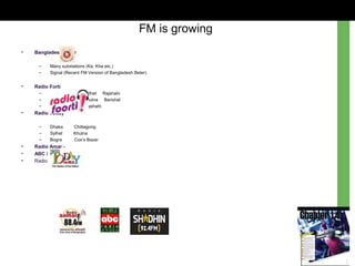 • Bangladesh Beter
– Many substations (Ka, Kha etc.)
– Signal (Recent FM Version of Bangladesh Beter)
• Radio Forti
– Dhaka Sylhet Rajshahi
– Chittagong Khulna Barishal
– Cox’s Bazar Rajshahi
• Radio Today
– Dhaka Chittagong
– Sylhet Khulna
– Bogra Cox’s Bazar
• Radio Amar -
• ABC Radio
• Radio Shadhin
FM is growing
 