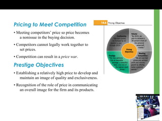 Pricing to Meet Competition
• Meeting competitors’ price so price becomes
a nonissue in the buying decision.
• Competitors cannot legally work together to
set prices.
• Competition can result in a price war.
Prestige Objectives
• Establishing a relatively high price to develop and
maintain an image of quality and exclusiveness.
• Recognition of the role of price in communicating
an overall image for the firm and its products.
 