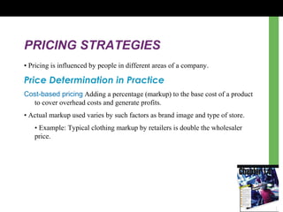 PRICING STRATEGIES
• Pricing is influenced by people in different areas of a company.
Price Determination in Practice
Cost-based pricing Adding a percentage (markup) to the base cost of a product
to cover overhead costs and generate profits.
• Actual markup used varies by such factors as brand image and type of store.
• Example: Typical clothing markup by retailers is double the wholesaler
price.
 