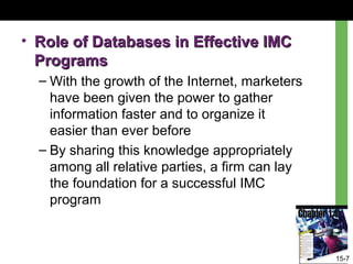 15-7
• Role of Databases in Effective IMCRole of Databases in Effective IMC
ProgramsPrograms
– With the growth of the Internet, marketers
have been given the power to gather
information faster and to organize it
easier than ever before
– By sharing this knowledge appropriately
among all relative parties, a firm can lay
the foundation for a successful IMC
program
 
