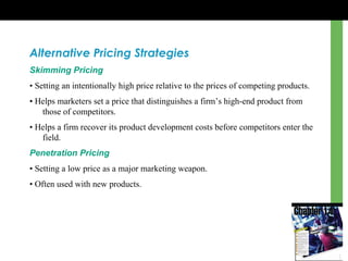 Alternative Pricing Strategies
Skimming Pricing
• Setting an intentionally high price relative to the prices of competing products.
• Helps marketers set a price that distinguishes a firm’s high-end product from
those of competitors.
• Helps a firm recover its product development costs before competitors enter the
field.
Penetration Pricing
• Setting a low price as a major marketing weapon.
• Often used with new products.
 