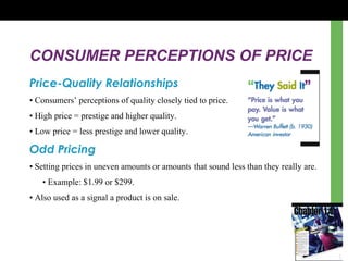 CONSUMER PERCEPTIONS OF PRICE
Price-Quality Relationships
• Consumers’ perceptions of quality closely tied to price.
• High price = prestige and higher quality.
• Low price = less prestige and lower quality.
Odd Pricing
• Setting prices in uneven amounts or amounts that sound less than they really are.
• Example: $1.99 or $299.
• Also used as a signal a product is on sale.
 