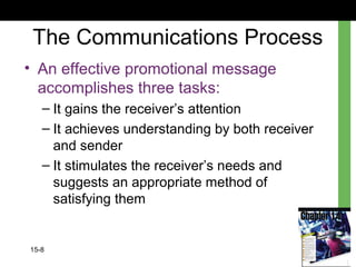 15-8
The Communications Process
• An effective promotional message
accomplishes three tasks:
– It gains the receiver’s attention
– It achieves understanding by both receiver
and sender
– It stimulates the receiver’s needs and
suggests an appropriate method of
satisfying them
 