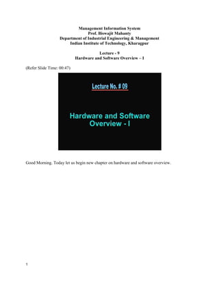 1
Management Information System
Prof. Biswajit Mahanty
Department of Industrial Engineering & Management
Indian Institute of Technology, Kharagpur
Lecture - 9
Hardware and Software Overview – I
(Refer Slide Time: 00:47)
Good Morning. Today let us begin new chapter on hardware and software overview.
 