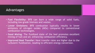 Advantages
• Fuel Flexibility: BFB can burn a wide range of solid fuels,
including low-grade biomass and wastes.
• Lower Emissions: BFB combustion typically results in lower
emissions of nitrogen oxides (NOx) compared to conventional
combustion technologies.
• Good Mixing: The fluidized state of the bed promotes excellent
mixing of fuel and air, enhancing combustion efficiency.
• Improved Heat Transfer: Heat transfer rates are higher due to the
turbulent fluidization, leading to efficient energy conversion.
 