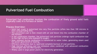 Pulverized Fuel Combustion
Pulverized fuel combustion involves the combustion of finely ground solid fuels
(typically coal) in a furnace or boiler.
Process Overview:
• Solid fuel (coal) is pulverized into very fine particles (often less than 100 microns in
size) using grinding mills.
• The pulverized coal is then mixed with air and blown into the combustion chamber of
the furnace.
• In the combustion chamber, the pulverized coal particles undergo rapid combustion due
to the high surface area exposed to oxygen.
• Heat released during combustion is transferred to water tubes, generating steam used
for power generation or heating.
• Efficient combustion due to rapid and complete burnout of coal particles.
• High thermal efficiency and low emissions when combined with advanced combustion
technologies like low NOx burners.
• Widely used in large power plants for electricity generation.
 