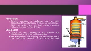 Advantages:
• Reduced emissions of pollutants due to lower
combustion temperatures and efficient air-fuel mixing.
• Ability to handle fuels with high moisture content,
reducing the need for fuel drying.
Challenges:
• Control of bed temperature and particle size
distribution is critical for stable operation.
• Ash management and handling can be complex due to
the continuous removal of ash from the bed.
 