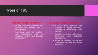 Types of FBC
Bubbling Fluidized Bed (BFB):
• In BFB, the solid particles are
fluidized and bubble like a
boiling liquid.
• Commonly used for smaller-
scale applications such as
industrial boilers and biomass
combustion.
Circulating Fluidized Bed (CFB):
• In CFB, solid particles are
fluidized at higher velocities,
creating a circulating flow
pattern.
• Suitable for larger-scale power
generation and industrial
applications.
• Allows for efficient mixing and
combustion of fuels with lower
emissions.
 